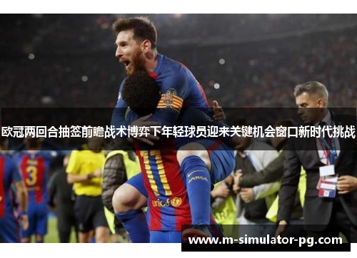欧冠两回合抽签前瞻战术博弈下年轻球员迎来关键机会窗口新时代挑战