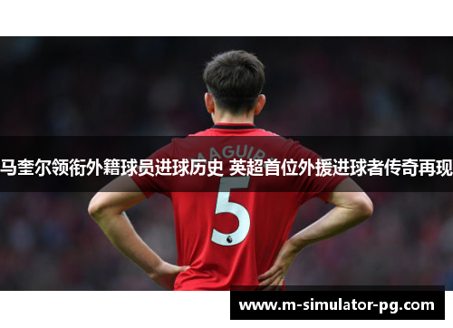 马奎尔领衔外籍球员进球历史 英超首位外援进球者传奇再现